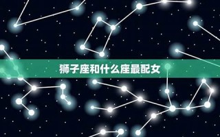 狮子座和什么星座最配(处女座和什么星座最配) 狮子座和什么星座最配(处女座和什么星座最配)