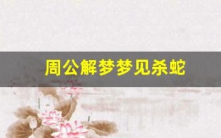 周公解梦梦见杀蛇(周公解梦梦见杀蛇是什么预兆 女性)