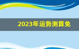 2023年运势测算免费(2023年运势测算免费卜易居)